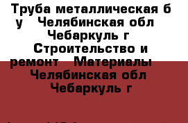 Труба металлическая б/у - Челябинская обл., Чебаркуль г. Строительство и ремонт » Материалы   . Челябинская обл.,Чебаркуль г.